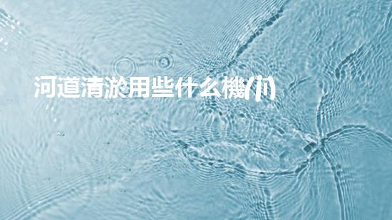 河道清淤用些什么機(jī)械設(shè)備解鎖河道清潔的革新技術(shù)，讓水體保持清新如初的方法是什么？
